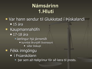 Námsárinn  1.Hluti Var hann sendur til Glukkstad í Þýskalandi 15 ára Kaupmannahöfn  17-18 ára  lærlingur hjá járnsmiði  kynntist Brynjólfi Sveinssyni síðar biskupi Fékk inngöngu í Frúarskólann þar sem að Hallgrímur fór að læra til prests.  