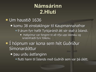 Námsárinn 2.Hluti Um haustið 1636 komu 38 einstaklingar til Kaupmannahafnar  9 árum fyrr hafði Tyrkjaránið átt sér stað á Íslandi. Hallgrímur var fenginn til að rifja upp íslensku og kristinfræði fyrir fólkinu.  Í hópnum var kona sem hét Guðríður Símonardóttur þau urðu ástfanginn flutti hann til Íslands með Guðríði sem var þá ólétt.  