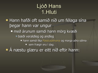 Ljóð Hans 1.Hluti Hann hafði oft samið níð um félaga sína þegar hann var ungur með árunum samdi hann mörg kvæði bæði veraldleg og andleg hann samdi líka  Passíusálmana  og marga aðra sálma sem frægir eru í dag. Á næstu glæru er eitt níð eftir hann: 