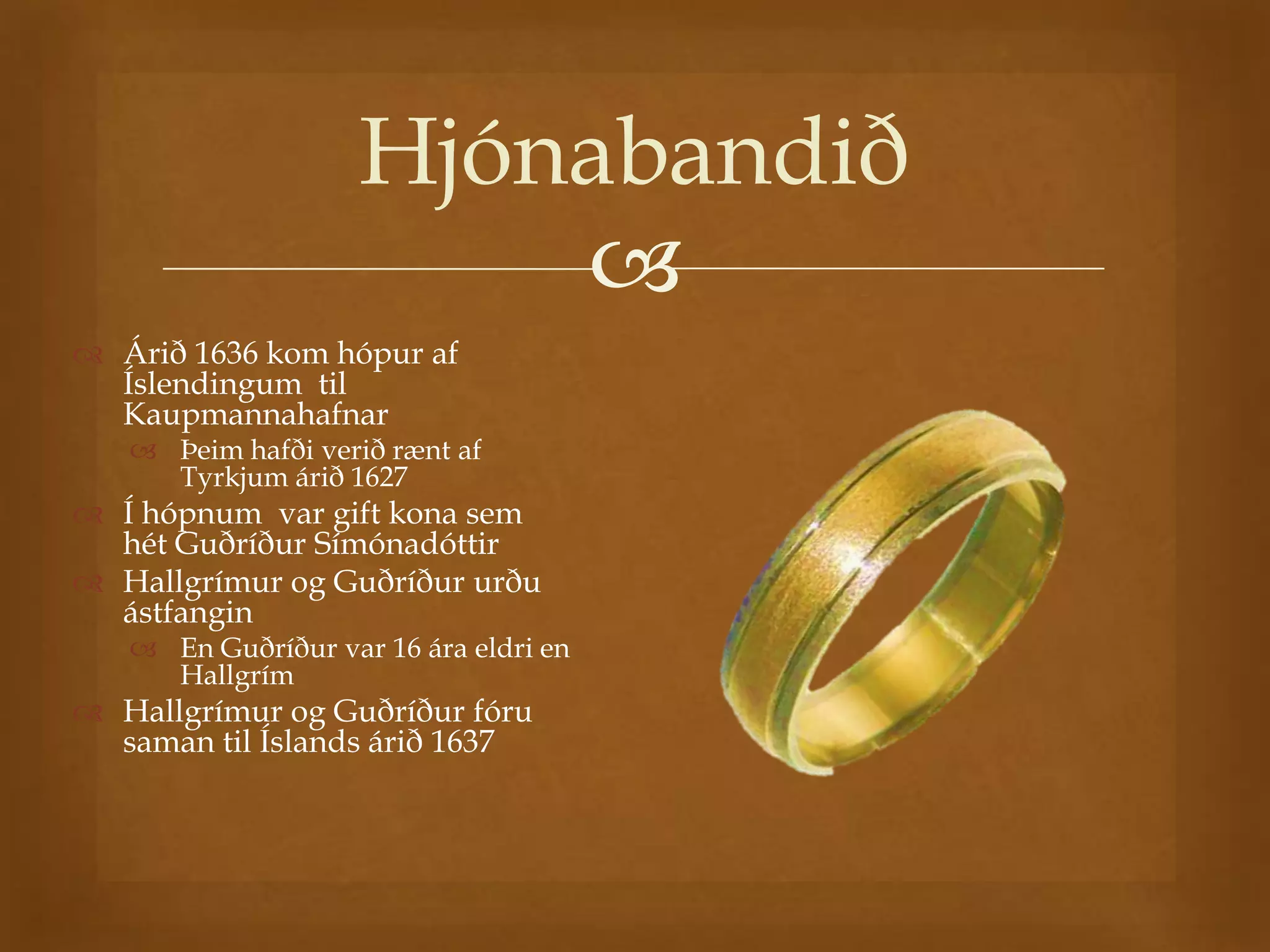 Hjónabandið
                        
 Árið 1636 kom hópur af
  Íslendingum til
  Kaupmannahafnar
    Þeim hafði verið rænt af
     Tyrkjum árið 1627
 Í hópnum var gift kona sem
  hét Guðríður Símónadóttir
 Hallgrímur og Guðríður urðu
  ástfangin
    En Guðríður var 16 ára eldri en
     Hallgrím
 Hallgrímur og Guðríður fóru
  saman til Íslands árið 1637
 