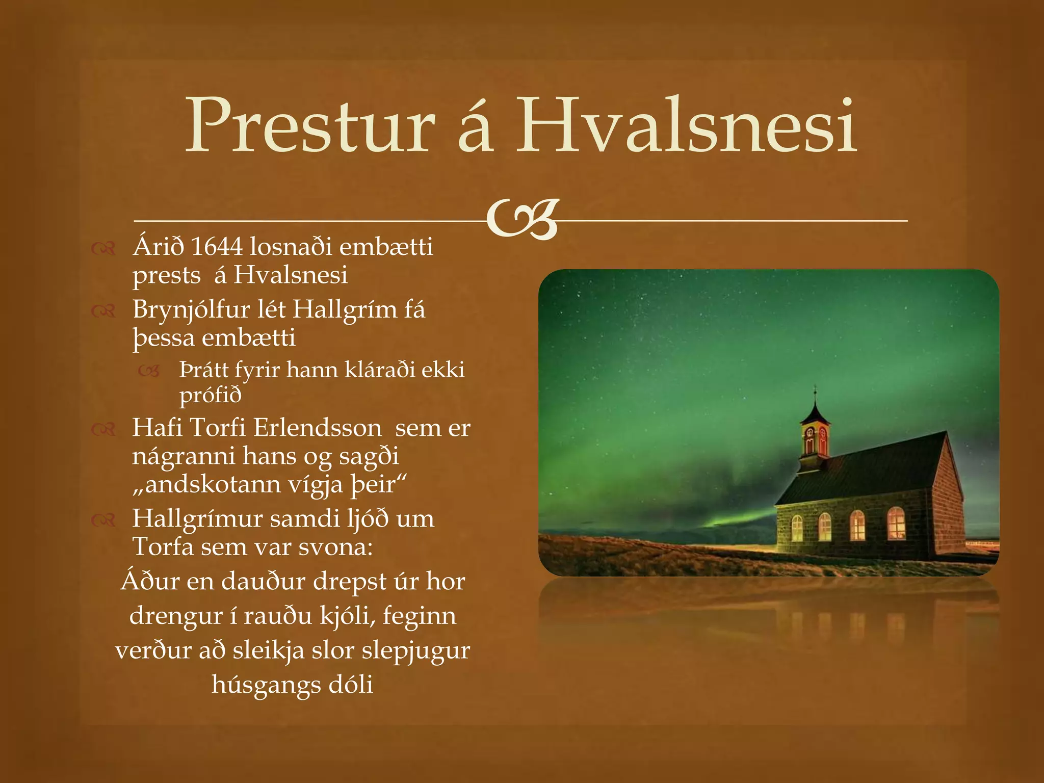 Prestur á Hvalsnesi
                 
 Árið 1644 losnaði embætti
  prests á Hvalsnesi
 Brynjólfur lét Hallgrím fá
  þessa embætti
     Þrátt fyrir hann kláraði ekki
      prófið
 Hafi Torfi Erlendsson sem er
  nágranni hans og sagði
  „andskotann vígja þeir“
 Hallgrímur samdi ljóð um
  Torfa sem var svona:
 Áður en dauður drepst úr hor
  drengur í rauðu kjóli, feginn
 verður að sleikja slor slepjugur
         húsgangs dóli
 
