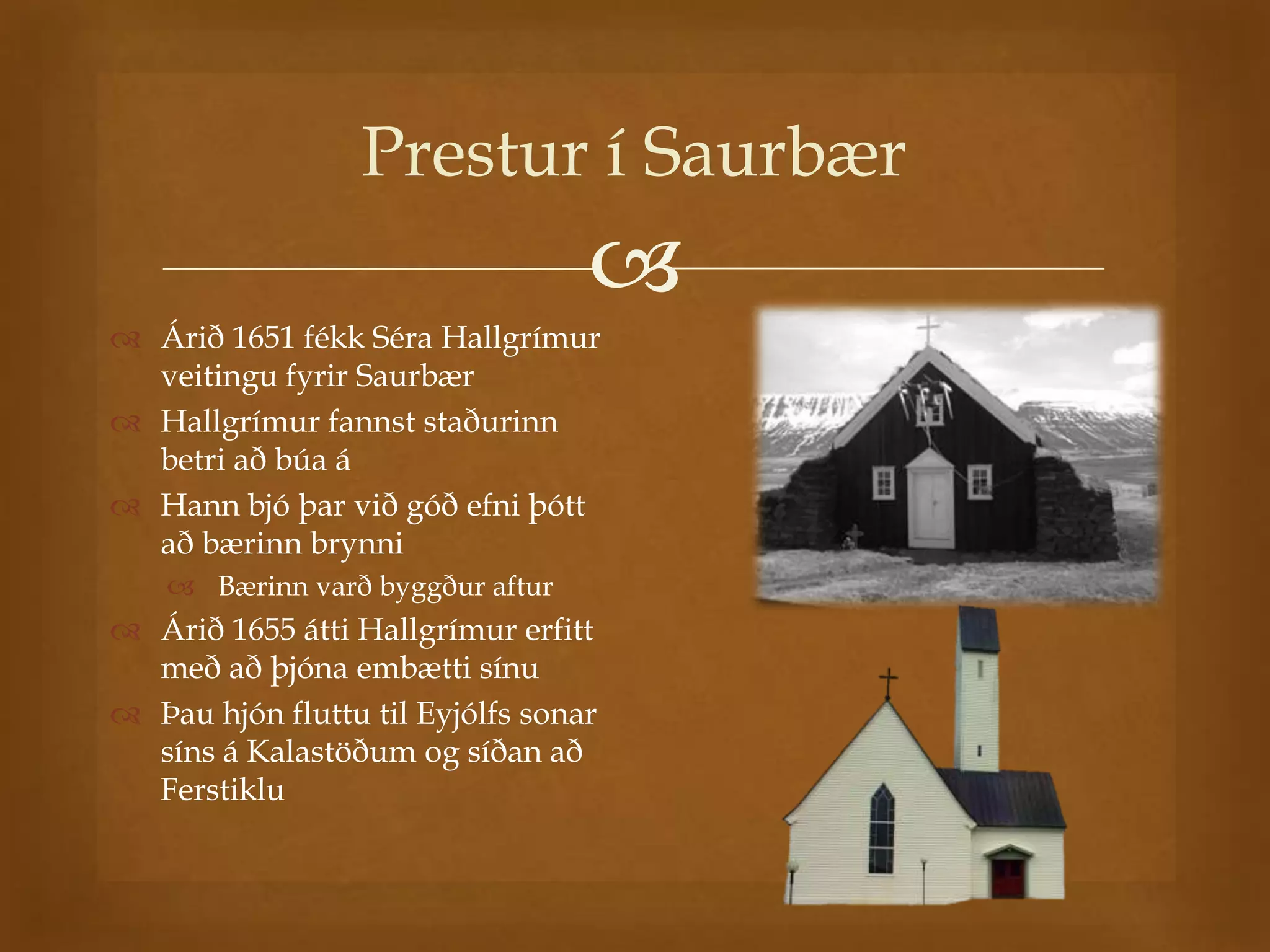 Prestur í Saurbær
                                  
 Árið 1651 fékk Séra Hallgrímur
  veitingu fyrir Saurbær
 Hallgrímur fannst staðurinn
  betri að búa á
 Hann bjó þar við góð efni þótt
  að bærinn brynni
     Bærinn varð byggður aftur
 Árið 1655 átti Hallgrímur erfitt
  með að þjóna embætti sínu
 Þau hjón fluttu til Eyjólfs sonar
  síns á Kalastöðum og síðan að
  Ferstiklu
 