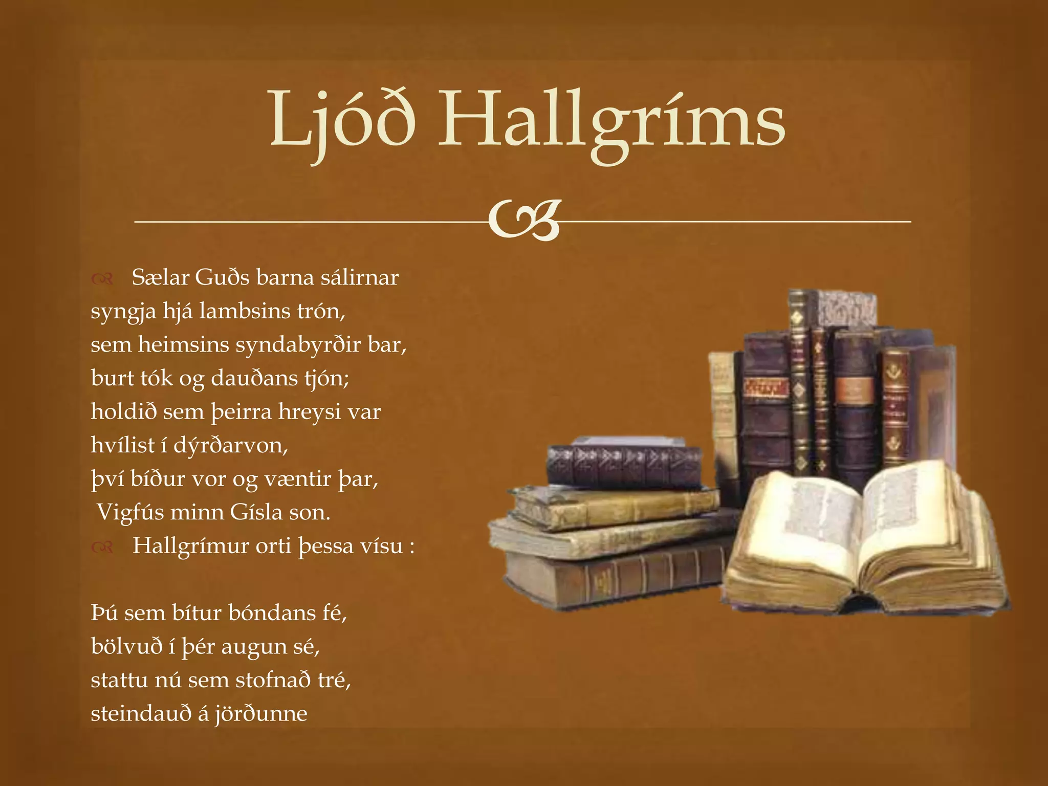 Ljóð Hallgríms
                       
 Sælar Guðs barna sálirnar
syngja hjá lambsins trón,
sem heimsins syndabyrðir bar,
burt tók og dauðans tjón;
holdið sem þeirra hreysi var
hvílist í dýrðarvon,
því bíður vor og væntir þar,
 Vigfús minn Gísla son.
 Hallgrímur orti þessa vísu :

Þú sem bítur bóndans fé,
bölvuð í þér augun sé,
stattu nú sem stofnað tré,
steindauð á jörðunne
 