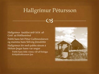 Hallgrímur Pétursson
                                       
 Hallgrímur fæddist árið 1614 að
  Gröf aá Höfðaströnd
 Pabbi hans hét Pétur Guðmundarson
  og mamma hans Sólveig Jónsdóttir
 Hallgrímur fór með pabba sínum á
  Hólum þegar hann var ungur
    Pabbi hans fékk vinnu við að hrinjga
     kirkjuklukkunum þar
 