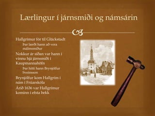 Lærlingur í járnsmiði og námsárin

 Hallgrímur fór til Glückstadt
                                  
    Þar lærði hann að vera
     málmsmiður
 Nokkur ár síðan var hann í
  vinnu hjá járnsmiði í
  Kaupmannahöfn
    Þar hitti hann Brynjólfur
     Sveinsson
 Brynjólfur kom Hallgrím í
  nám í Frúarskóla
 Árið 1636 var Hallgrímur
  kominn í efsta bekk
 