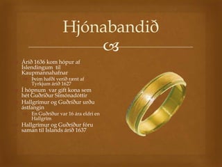 Hjónabandið
                        
 Árið 1636 kom hópur af
  Íslendingum til
  Kaupmannahafnar
    Þeim hafði verið rænt af
     Tyrkjum árið 1627
 Í hópnum var gift kona sem
  hét Guðríður Símónadóttir
 Hallgrímur og Guðríður urðu
  ástfangin
    En Guðríður var 16 ára eldri en
     Hallgrím
 Hallgrímur og Guðríður fóru
  saman til Íslands árið 1637
 