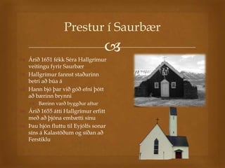 Prestur í Saurbær
                                  
 Árið 1651 fékk Séra Hallgrímur
  veitingu fyrir Saurbær
 Hallgrímur fannst staðurinn
  betri að búa á
 Hann bjó þar við góð efni þótt
  að bærinn brynni
     Bærinn varð byggður aftur
 Árið 1655 átti Hallgrímur erfitt
  með að þjóna embætti sínu
 Þau hjón fluttu til Eyjólfs sonar
  síns á Kalastöðum og síðan að
  Ferstiklu
 