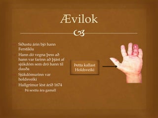 Ævilok
                             
 Síðustu árin bjó hann
  Ferstiklu
 Hann dó vegna þess að
  hann var farinn að þjást af
  sjúkdóm sem dró hann til      Þetta kallast
  dauða                         Holdsveiki
 Sjúkdómurinn var
  holdsveiki
 Hallgrímur lést árið 1674
    Þá sextíu ára gamall
 