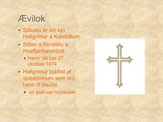 ÆvilokSíðustu ár sín bjó Hallgrímur á Kalstöðum Síðan á Ferstiklu á Hvalfjarðarströnd Hann  dó þar 27. október 1674Hallgrímur þjáðist af sjúkdómnum sem dró hann til dauðaen það var holdsveiki