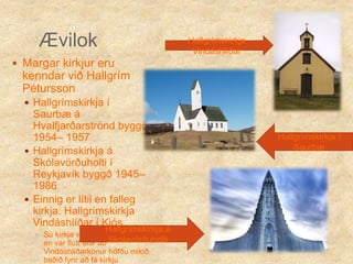 ÆvilokHallgrímskirkja Vindáshlíðar Margar kirkjur eru kenndar við Hallgrím PéturssonHallgrímskirkja í Saurbæ á Hvalfjarðarströnd byggð 1954– 1957Hallgrímskirkja á Skólavörðuholti í Reykjavík byggð 1945– 1986Einnig er lítil en falleg kirkja: Hallgrímskirkja Vindáshlíðar í Kjós Sú kirkja var áður í Hvalfirði en var flutt eftir að Vindáshlíðarkonur höfðu mikið beðið fyrir að fá kirkjuHallgrímskirkja í Saurbæ Hallgrímskirkja á Skólavörðuholti 