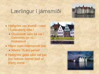 Lærlingur í járnsmíðiHallgrími var komið í nám í Lukkuborg eða í Gluckstadt, sem þá var í Danmörku en nú í ÞýskalandiHann nam málmsmíði þarAðeins 15 ára gamallHallgrími gekk ekki vel þar því honum fannst það of þung vinna