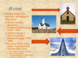 ÆvilokHallgrímskirkja Vindáshlíðar Margar kirkjur eru kenndar við Hallgrím PéturssonHallgrímskirkja í Saurbæ á Hvalfjarðarströnd byggð 1954– 1957Hallgrímskirkja á Skólavörðuholti í Reykjavík byggð 1945– 1986Einnig er lítil en falleg kirkja: Hallgrímskirkja Vindáshlíðar í Kjós Sú kirkja var áður í Hvalfirði en var flutt eftir að Vindáshlíðarkonur höfðu mikið beðið fyrir að fá kirkjuHallgrímskirkja í Saurbæ Hallgrímskirkja á Skólavörðuholti 