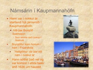 Námsárin í KaupmannahöfnHann var í nokkur ár starfandi hjá járnsmiði í Kaupmannahöfnhitti þar Brynjólf SveinssonSem seinna varð biskup í SkálholtiBrynjólfur kom honum í nám í FrúarskólaHallgrímur var þar við nám í nokkur ár Hann sóttist það vel og var kominn í efsta bekk árið 1636 um haustið