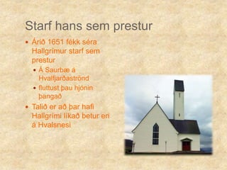 Starf hans sem presturÁrið 1651 fékk séra Hallgrímur starf sem presturÁ Saurbæ á Hvalfjarðaströndfluttust þau hjónin þangaðTalið er að þar hafi Hallgrími líkað betur en á Hvalsnesi 