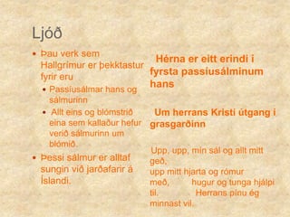 LjóðÞau verk sem Hallgrímur er þekktastur fyrir eru Passíusálmar hans og sálmurinn Allt eins og blómstrið eina sem kallaður hefur verið sálmurinn um blómið.Þessi sálmur er alltaf sungin við jarðafarir á Íslandi.Hérna er eitt erindi í fyrsta passíusálminum hans     Um herrans Kristí útgang í grasgarðinn    Upp, upp, mín sál og allt mitt geð,                                             upp mitt hjarta og rómur með,         hugur og tunga hjálpi til.               Herrans pínu ég minnast vil. 