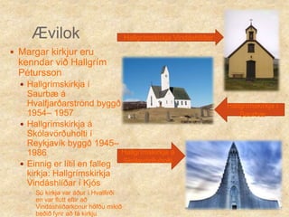 ÆvilokHallgrímskirkja Vindáshlíðar Margar kirkjur eru kenndar við Hallgrím PéturssonHallgrímskirkja í Saurbæ á Hvalfjarðarströnd byggð 1954– 1957Hallgrímskirkja á Skólavörðuholti í Reykjavík byggð 1945– 1986Einnig er lítil en falleg kirkja: Hallgrímskirkja Vindáshlíðar í Kjós Sú kirkja var áður í Hvalfirði en var flutt eftir að Vindáshlíðarkonur höfðu mikið beðið fyrir að fá kirkjuHallgrímskirkja í Saurbæ Hallgrímskirkja á Skólavörðuholti 