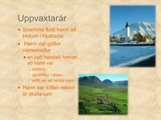 Uppvaxtarár Snemma flutti hann að Hólum í HjaltadalHann var góður námsmaðuren það hamlaði honum að hann var baldinn og erfiður í æskuerfitt var að hemja hannHann var síðan rekinn úr skólanum