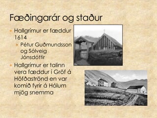 Hallgrímur er fæddur 1614Pétur Guðmundsson og Sólveig JónsdóttirHallgrímur er talinn vera fæddur í Gröf á Höfðaströnd en var komið fyrir á Hólum mjög snemma Fæðingarár og staður