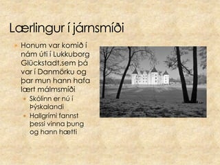 Lærlingur í járnsmíðiHonum var komið í nám úti í Lukkuborg Glückstadt,sem þá var í Danmörku og þar mun hann hafa lært málmsmíðiSkólinn er nú í ÞýskalandiHallgrími fannst þessi vinna þung og hann hætti