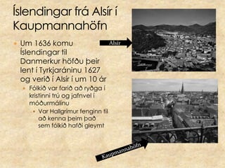 Íslendingar frá Alsír í KaupmannahöfnUm 1636 komu Íslendingar til Danmerkur höfðu þeir lent í Tyrkjaráninu 1627 og verið í Alsír í um 10 árFólkið var farið að ryðga í kristinni trú og jafnvel í móðurmálinuVar Hallgrímur fenginn til að kenna þeim það sem fólkið hafði gleymtAlsírKaupmannahöfn