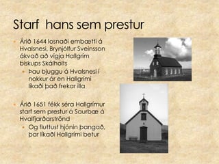 Starf  hans sem presturÁrið 1644 losnaði embætti á Hvalsnesi, Brynjólfur Sveinsson ákvað að vígja Hallgrím biskups SkálholtsÞau bjuggu á Hvalsnesi í nokkur ár en Hallgrími líkaði það frekar illa Árið 1651 fékk séra Hallgrímur starf sem prestur á Saurbæ á HvalfjarðarströndOg fluttust hjónin þangað, þar líkaði Hallgrími betur