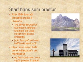 Starf hans sem presturÁrið 1644 losnaði embætti prests á Hvalnesi Þá ákvað Brynjólfur Sveinsson, Biskup í Skálholti, að vígja Hallgrím til þessa embættisþrátt fyrir það að hann hafði ekki lokið prófiHann mun samt hafa verið fyllilega jafn vel menntaður og flestir þeir sem voru vígðir prestar á Íslandi þá