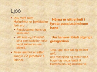 LjóðÞau verk sem Hallgrímur er þekktastur fyrir eru Passíusálmar hans og sálmurinn Allt eins og blómstrið eina sem kallaður hefur verið sálmurinn um blómið.Þessi sálmur er alltaf sungin við jarðafarir á Íslandi.Hérna er eitt erindi í fyrsta passíusálminum hans     Um herrans Kristí útgang í grasgarðinn    Upp, upp, mín sál og allt mitt geð,                                             upp mitt hjarta og rómur með,         hugur og tunga hjálpi til.               Herrans pínu ég minnast vil. 