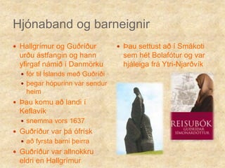 Hjónaband og barneignirHallgrímur og Guðríður urðu ástfangin og hann yfirgaf námið í Danmörku fór til Íslands með Guðríðiþegar hópurinn var sendur heimÞau komu að landi í Keflavíksnemma vors 1637Guðríður var þá ófrísk að fyrsta barni þeirraGuðríður var allnokkru eldri en HallgrímurÞau settust að í Smákoti sem hét Bolafótur og var hjáleiga frá Ytri-Njarðvík