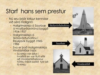 Starf  hans sem presturNú eru þrjár kirkjur kenndar við séra HallgrímHallgrímskirkja á Saurbæ á Hvalfjarðarströnd byggð 1954-1957Hallgrímskirkja á Skólavörðuholtinu í Reykjavík byggð 1945-1986Svo er það Hallgrímskirkja Vindáshlíðar í kjósSú kirkja var áður í hvalfirði en var flutt eftir að Vindárshlíðarkonur höfðu mikið beðið  fyrir að fá kirkjuSkólavörðuholtinuSaurbærVindárshlíð