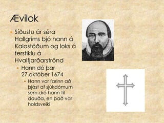 ÆvilokSíðustu ár séra Hallgríms bjó hann á Kalastöðum og loks á ferstiklu á HvalfjarðarströndHann dó þar 27.október 1674Hann var farinn að þjást af sjúkdómum sem dró hann til dauða, en það var holdsveiki