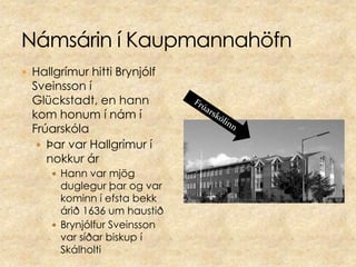 Námsárin í KaupmannahöfnHallgrímur hitti Brynjólf Sveinsson í Glückstadt, en hann kom honum í nám í FrúarskólaÞar var Hallgrímur í nokkur ár Hann var mjög duglegur þar og var kominn í efsta bekk árið 1636 um haustiðBrynjólfur Sveinsson var síðar biskup í SkálholtiFrúarskólinn