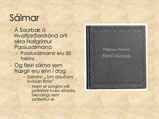 SálmarÁ Saurbæ á Hvalfjarðarströnd orti séra Hallgrímur Passíusálmana Passíusálmarnir eru 50 talsinsOg fleiri sálma sem frægir eru enn í dag Sálminn „ Um dauðans óvissan tíma” Hann er sunginn við jarðafarir hvers einasta Íslendings sem jarðsettur er