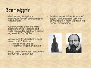 BarneignirGuðríður og Hallgrímur eignuðust saman þrjú börn sem vitað er um Guðríður varð ófrísk að fyrsta barni sínu með Hallgrími árið 1637  barnið fæddist sem strákur og varð skírður EyjólfurÁ Hvalsnesi fæddist þeim dóttir sem var skírð SteinunnHún dó mjög ung og Hallgrímur syrgði hana mikiðÞriðja barn þeirra var strákur sem skírður var GuðmundurEn Guðríður átti áður barn með Eyjólfi Sölmundarsyni sem hét Sölmundur en hann var tekin frá henni í Tyrkjaráninu.