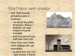 Starf hans sem presturÁrið 1644 losnaði embætti prests á Hvalnesi Þá ákvað Brynjólfur Sveinsson, Biskup í Skálholti, að vígja Hallgrím til þessa embættisþrátt fyrir það að hann hafði ekki lokið prófiHann mun samt hafa verið fyllilega jafn vel menntaður og flestir þeir sem voru vígðir prestar á Íslandi þá