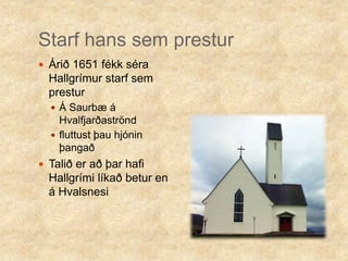Starf hans sem presturÁrið 1651 fékk séra Hallgrímur starf sem presturÁ Saurbæ á Hvalfjarðaströndfluttust þau hjónin þangaðTalið er að þar hafi Hallgrími líkað betur en á Hvalsnesi 