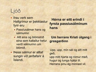 LjóðÞau verk sem Hallgrímur er þekktastur fyrir eru Passíusálmar hans og sálmurinn Allt eins og blómstrið eina sem kallaður hefur verið sálmurinn um blómið.Þessi sálmur er alltaf sungin við jarðafarir á Íslandi.     Hérna er eitt erindi í fyrsta passíusálminum hans     Um herrans Kristí útgang í grasgarðinn    Upp, upp, mín sál og allt mitt geð,                                             upp mitt hjarta og rómur með,         hugur og tunga hjálpi til.               Herrans pínu ég minnast vil. 