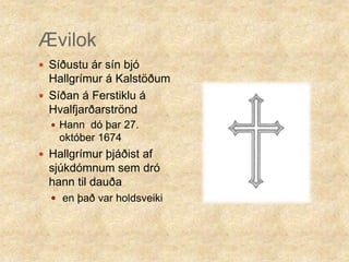 ÆvilokSíðustu ár sín bjó Hallgrímur á Kalstöðum Síðan á Ferstiklu á Hvalfjarðarströnd Hann  dó þar 27. október 1674Hallgrímur þjáðist af sjúkdómnum sem dró hann til dauðaen það var holdsveiki
