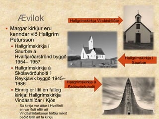 ÆvilokHallgrímskirkja Vindáshlíðar Margar kirkjur eru kenndar við Hallgrím PéturssonHallgrímskirkja í Saurbæ á Hvalfjarðarströnd byggð 1954– 1957Hallgrímskirkja á Skólavörðuholti í Reykjavík byggð 1945– 1986Einnig er lítil en falleg kirkja: Hallgrímskirkja Vindáshlíðar í Kjós Sú kirkja var áður í Hvalfirði en var flutt eftir að Vindáshlíðarkonur höfðu mikið beðið fyrir að fá kirkjuHallgrímskirkja í Saurbæ Hallgrímskirkja á Skólavörðuholti 