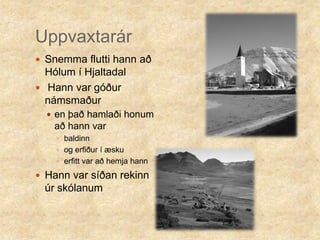 Uppvaxtarár Snemma flutti hann að Hólum í HjaltadalHann var góður námsmaðuren það hamlaði honum að hann var baldinn og erfiður í æskuerfitt var að hemja hannHann var síðan rekinn úr skólanum