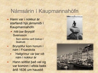 Námsárin í KaupmannahöfnHann var í nokkur ár starfandi hjá járnsmiði í Kaupmannahöfnhitti þar Brynjólf SveinssonSem seinna varð biskup í SkálholtiBrynjólfur kom honum í nám í FrúarskólaHallgrímur var þar við nám í nokkur ár Hann sóttist það vel og var kominn í efsta bekk árið 1636 um haustið