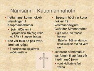 Námsárin í KaupmannahöfnÞetta haust komu nokkrir Íslendingar til Kaupmannahafnarþeir höfðu lent í Tyrkjaráninu 1627og verið úti í Alsír í tæpan áratugÞað var talið að þeir væru farnir að ryðgaÍ kristinni trú og jafnvel í móðurmálinuÍ þessum hópi var kona nokkur frá Vestmannaeyjum, Guðríður Símonardóttirgift kona, en maður hennar    Eyjólfur Sólmundarson hafði sloppið við að vera ræntÍslenskur námsmaður var fengin til að fara yfir fræðin með þeim varð Hallgrímu fyrir valinu