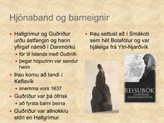 Hjónaband og barneignirHallgrímur og Guðríður urðu ástfangin og hann yfirgaf námið í Danmörku fór til Íslands með Guðríðiþegar hópurinn var sendur heimÞau komu að landi í Keflavíksnemma vors 1637Guðríður var þá ófrísk að fyrsta barni þeirraGuðríður var allnokkru eldri en HallgrímurÞau settust að í Smákoti sem hét Bolafótur og var hjáleiga frá Ytri-Njarðvík