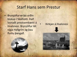 Starf Hans sem PresturBrynjólfur er þá orðin biskup í Skálholti. Það losnaði prestsembætti á Hvalsnesi. Brynjólfur lét vígja Hallgrím og þau fluttu þangað.     Kirkjan á Hvalsnesi