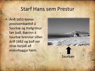 Starf Hans sem PresturÁrið 1651 losnar prestsembættið á Saurbæ og Hallgrímur fær það. Bærinn á Saurbæ brennur síðan árið 1662 og það var strax byrjað að endurbyggja hann. Saurbær