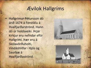 Ævilok HallgrímsHallgrímur Pétursson dó árið 1674 á Ferstiklu á Hvalfjarðarströnd. Hann dó úr holdsveiki. Þrjár kirkjur eru nefndar eftir Hallgrími. Þær eru á Skólavörðuholti, Vindáshlíðar í Kjós og Saurbæ á Hvalfjarðaströnd.