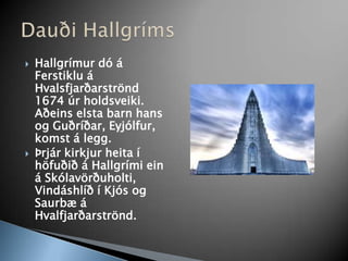 Hallgrímur dó á Ferstiklu á Hvalsfjarðarströnd 1674 úr holdsveiki. Aðeins elsta barn hans og Guðríðar, Eyjólfur, komst á legg.Þrjár kirkjur heita í höfuðið á Hallgrími ein á Skólavörðuholti, Vindáshlíð í Kjós og Saurbæ á Hvalfjarðarströnd.Dauði Hallgríms