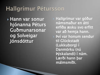 Hann var sonur hjónanna Péturs Guðmunarsonar og Solveigar JónsdótturHallgrímur var góður námsmaður en átti erfiða æsku svo erfitt var að hemja hann. Því var honum sendur til Glϋckstadt (Lukkuborg) í Danmörku (nú Þýskalandi) í nám. Lærði hann þar málmsmíði. Hallgrímur Pétursson