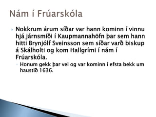 Nokkrum árum síðar var hann kominn í vinnu hjá járnsmiði í Kaupmannahöfn þar sem hann hitti Brynjólf Sveinsson sem síðar varð biskup á Skálholti og kom Hallgrími í nám í Frúarskóla.Honum gekk þar vel og var kominn í efsta bekk um haustið 1636.Nám í Frúarskóla