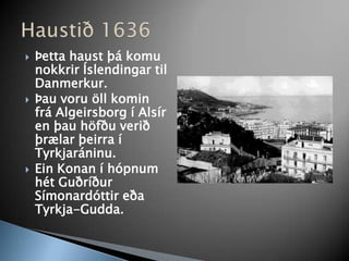 Þetta haust þá komu nokkrir Íslendingar til Danmerkur. Þau voru öll komin frá Algeirsborg í Alsír en þau höfðu verið þrælar þeirra í Tyrkjaráninu.Ein Konan í hópnum hét Guðríður Símonardóttir eða Tyrkja-Gudda. Haustið 1636