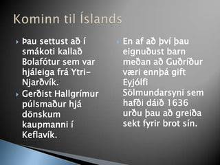 Þau settust að í smákoti kallað Bolafótur sem var hjáleiga frá Ytri-Njarðvík. Gerðist Hallgrímur púlsmaður hjá dönskum kaupmanni í Keflavík.En af að því þau eignuðust barn meðan að Guðríður væri ennþá gift Eyjólfi Sölmundarsyni sem hafði dáið 1636 urðu þau að greiða sekt fyrir brot sín. Kominn til Íslands